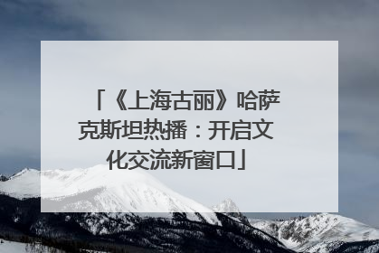 《上海古丽》哈萨克斯坦热播：开启文化交流新窗口