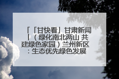 「甘快看」甘肃新闻丨（绿化南北两山 共建绿色家园）兰州新区：生态优先绿色发展 打造生态环保示范区