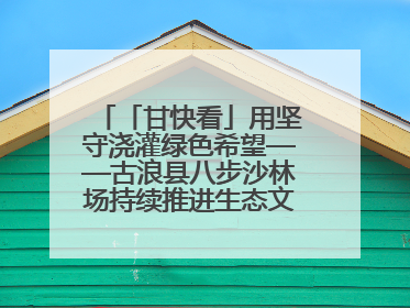 「甘快看」用坚守浇灌绿色希望——古浪县八步沙林场持续推进生态文明建设见闻