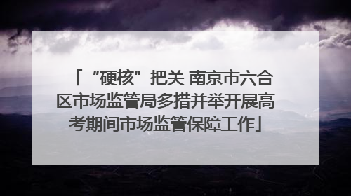 “硬核”把关 南京市六合区市场监管局多措并举开展高考期间市场监管保障工作