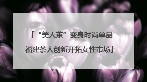“美人茶”变身时尚单品 福建茶人创新开拓女性市场