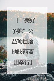 “美好予她”公益项目落地陕西蓝田举行