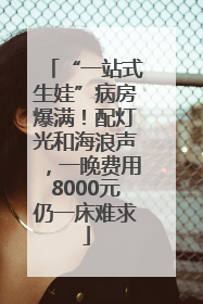 “一站式生娃”病房爆满！配灯光和海浪声，一晚费用8000元仍一床难求