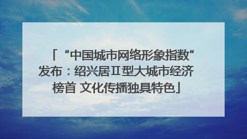 “中国城市网络形象指数”发布：绍兴居Ⅱ型大城市经济榜首 文化传播独具特色