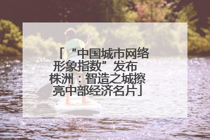 “中国城市网络形象指数”发布 株洲：智造之城擦亮中部经济名片