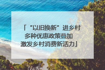 “以旧换新”进乡村 多种优惠政策叠加 激发乡村消费新活力