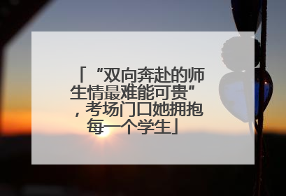 “双向奔赴的师生情最难能可贵”，考场门口她拥抱每一个学生
