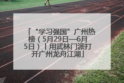 “学习强国”广州热榜（5月29日—6月5日）丨用武林门派打开广州龙舟江湖