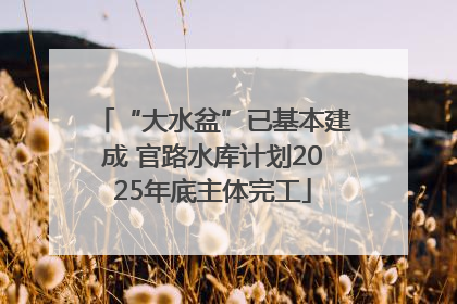“大水盆”已基本建成 官路水库计划2025年底主体完工