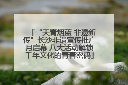 “天青烟蓝 非遗新传”长沙非遗宣传推广月启幕 八大活动解锁千年文化的青春密码