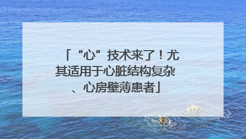 “心”技术来了！尤其适用于心脏结构复杂、心房壁薄患者