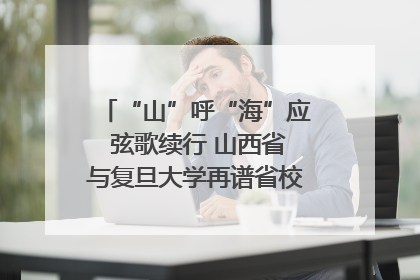 “山”呼“海”应 弦歌续行 山西省与复旦大学再谱省校合作新篇章