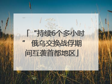 “持续6个多小时” 俄乌交换战俘期间互袭首都地区