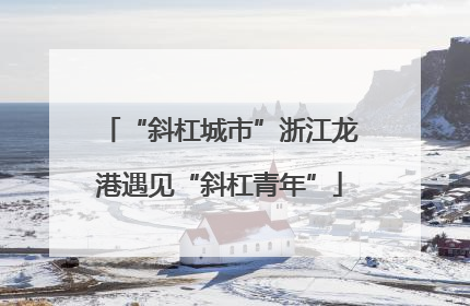 “斜杠城市”浙江龙港遇见“斜杠青年”