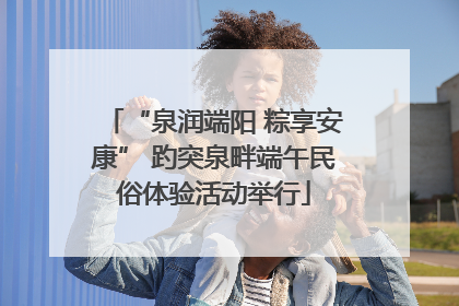 “泉润端阳 粽享安康” 趵突泉畔端午民俗体验活动举行