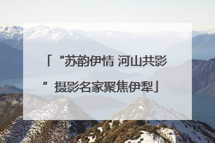 “苏韵伊情 河山共影”摄影名家聚焦伊犁