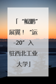 “鲲鹏”展翼！“运-20”入驻西北工业大学