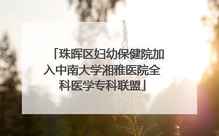 珠晖区妇幼保健院加入中南大学湘雅医院全科医学专科联盟
