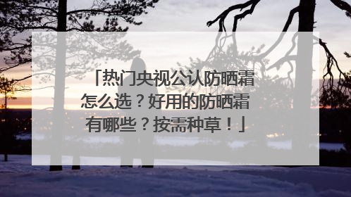 热门央视公认防晒霜怎么选？好用的防晒霜有哪些？按需种草！