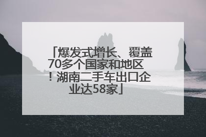 爆发式增长、覆盖70多个国家和地区！湖南二手车出口企业达58家
