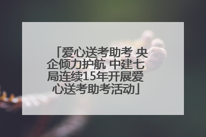爱心送考助考 央企倾力护航 中建七局连续15年开展爱心送考助考活动