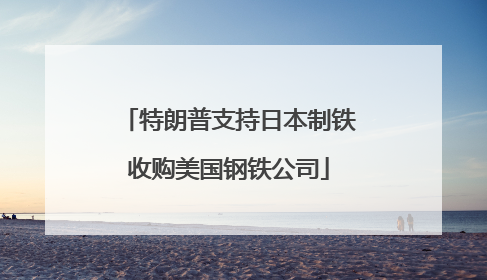 特朗普支持日本制铁收购美国钢铁公司