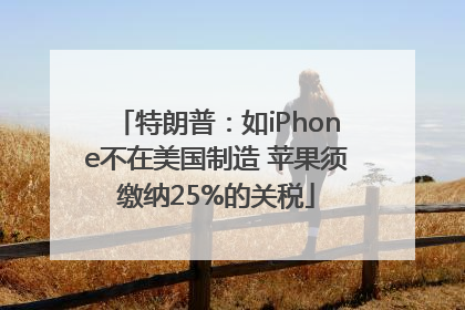 特朗普：如iPhone不在美国制造 苹果须缴纳25%的关税