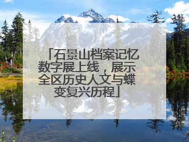 石景山档案记忆数字展上线，展示全区历史人文与蝶变复兴历程