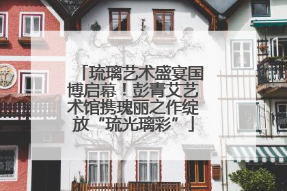 琉璃艺术盛宴国博启幕！彭青艾艺术馆携瑰丽之作绽放“琉光璃彩”