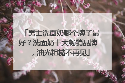男士洗面奶哪个牌子最好？洗面奶十大畅销品牌，油光粗糙不再见