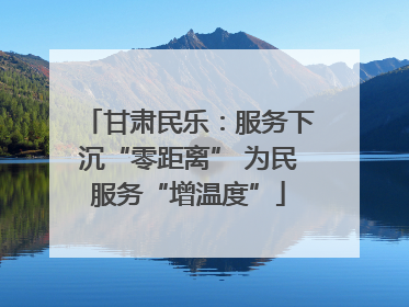 甘肃民乐：服务下沉“零距离” 为民服务“增温度”