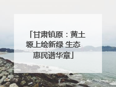 甘肃镇原：黄土塬上绘新绿 生态惠民谱华章