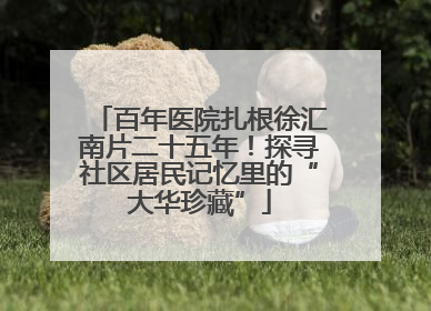 百年医院扎根徐汇南片二十五年！探寻社区居民记忆里的“大华珍藏”