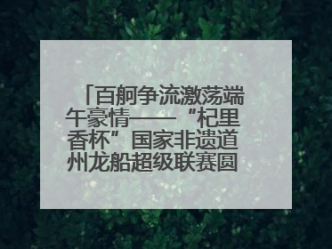 百舸争流激荡端午豪情——“杞里香杯”国家非遗道州龙船超级联赛圆满落幕