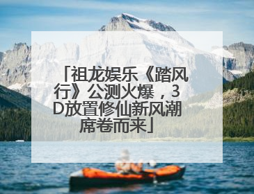 祖龙娱乐《踏风行》公测火爆，3D放置修仙新风潮席卷而来