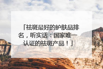 祛斑最好的护肤品排名，听实话：国家唯一认证的祛斑产品！
