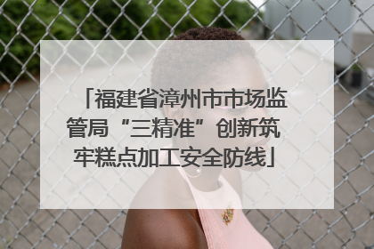 福建省漳州市市场监管局“三精准”创新筑牢糕点加工安全防线