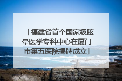 福建省首个国家级眩晕医学专科中心在厦门市第五医院揭牌成立