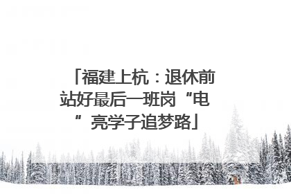 福建上杭：退休前站好最后一班岗“电”亮学子追梦路