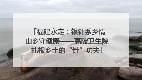 福建永定：银针系乡情 山乡守健康——高陂卫生院扎根乡土的“针”功夫