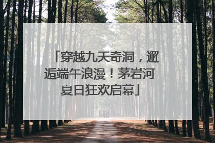 穿越九天奇洞，邂逅端午浪漫！茅岩河夏日狂欢启幕