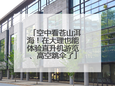 空中看苍山洱海！在大理也能体验直升机游览、高空跳伞了