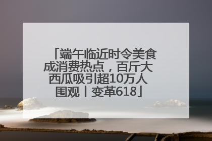 端午临近时令美食成消费热点，百斤大西瓜吸引超10万人围观丨变革618