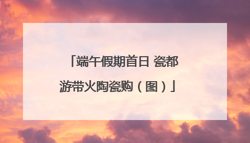 端午假期首日 瓷都游带火陶瓷购（图）