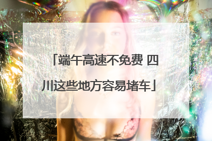 端午高速不免费 四川这些地方容易堵车