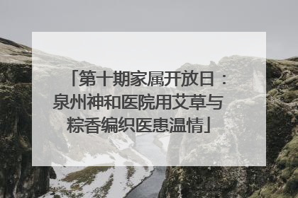 第十期家属开放日：泉州神和医院用艾草与粽香编织医患温情