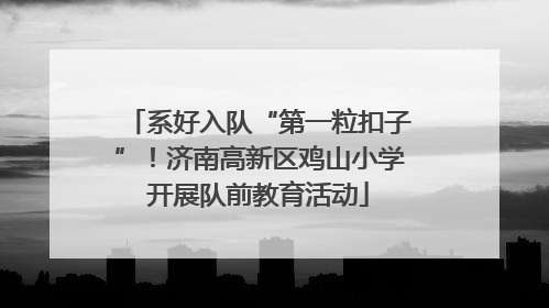 系好入队“第一粒扣子”！济南高新区鸡山小学开展队前教育活动