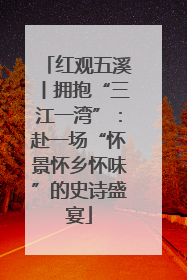 红观五溪丨拥抱“三江一湾”：赴一场“怀景怀乡怀味”的史诗盛宴