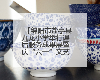 绵阳市盐亭县九龙小学举行课后服务成果展暨庆“六一”文艺汇演