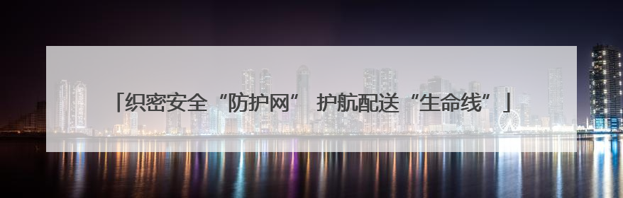 织密安全“防护网” 护航配送“生命线”